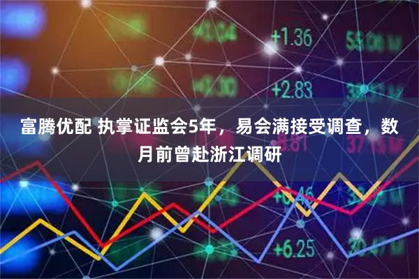富腾优配 执掌证监会5年，易会满接受调查，数月前曾赴浙江调研