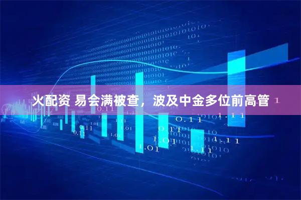 火配资 易会满被查，波及中金多位前高管