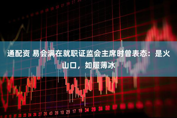 通配资 易会满在就职证监会主席时曾表态：是火山口，如履薄冰