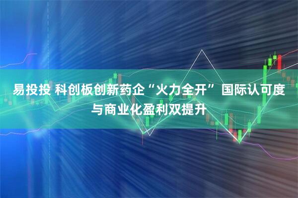 易投投 科创板创新药企“火力全开” 国际认可度与商业化盈利双提升