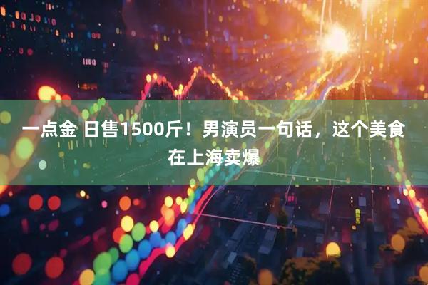 一点金 日售1500斤！男演员一句话，这个美食在上海卖爆