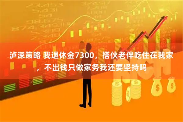 泸深策略 我退休金7300，搭伙老伴吃住在我家，不出钱只做家务我还要坚持吗