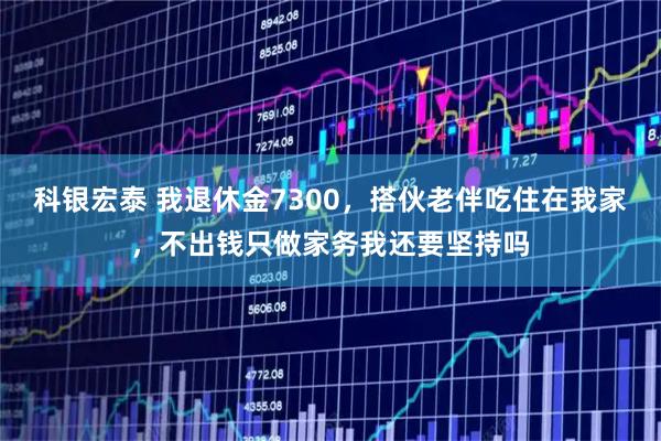 科银宏泰 我退休金7300，搭伙老伴吃住在我家，不出钱只做家务我还要坚持吗