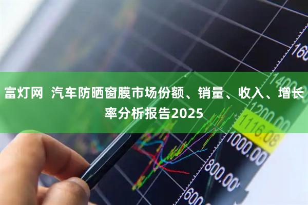 富灯网  汽车防晒窗膜市场份额、销量、收入、增长率分析报告2025