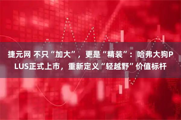 捷元网 不只“加大”，更是“精装”：哈弗大狗PLUS正式上市，重新定义“轻越野”价值标杆