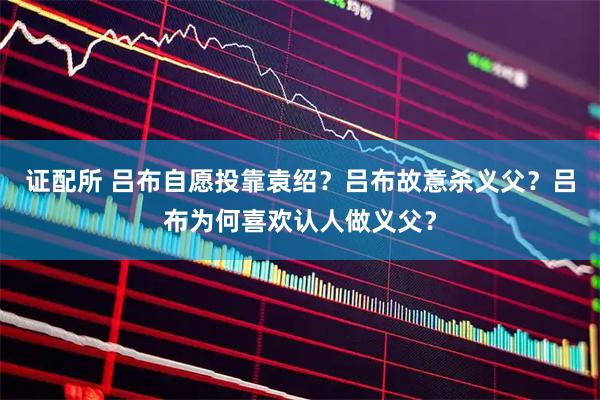 证配所 吕布自愿投靠袁绍？吕布故意杀义父？吕布为何喜欢认人做义父？