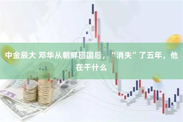 中金辰大 邓华从朝鲜回国后，“消失”了五年，他在干什么