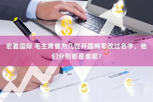 宏盈国际 毛主席曾为几位开国将军改过名字，他们分别都是谁呢？