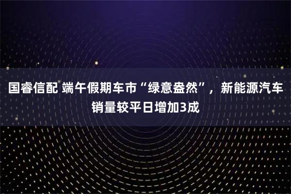 国睿信配 端午假期车市“绿意盎然”，新能源汽车销量较平日增加3成