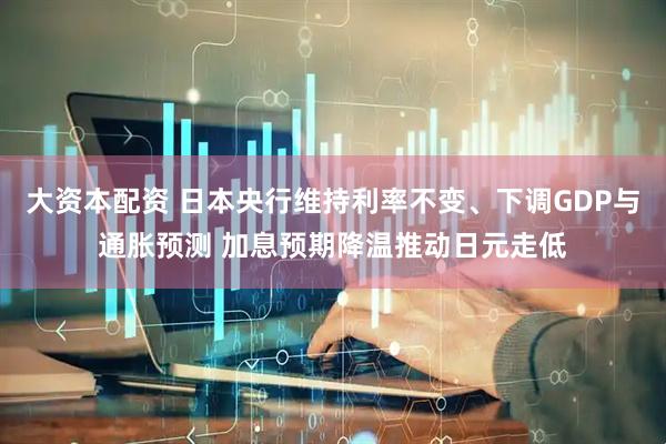 大资本配资 日本央行维持利率不变、下调GDP与通胀预测 加息预期降温推动日元走低