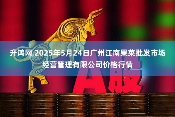 升鸿网 2025年5月24日广州江南果菜批发市场经营管理有限公司价格行情