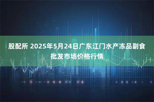 股配所 2025年5月24日广东江门水产冻品副食批发市场价格行情
