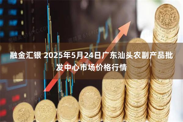融金汇银 2025年5月24日广东汕头农副产品批发中心市场价格行情
