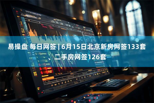 易操盘 每日网签 | 6月15日北京新房网签133套、二手房网签126套