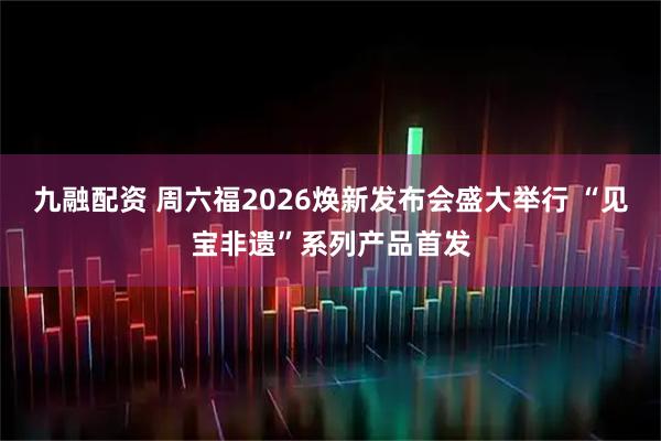 九融配资 周六福2026焕新发布会盛大举行 “见宝非遗”系列产品首发