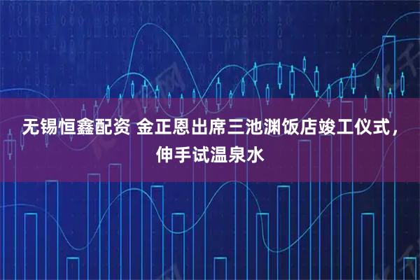 无锡恒鑫配资 金正恩出席三池渊饭店竣工仪式，伸手试温泉水