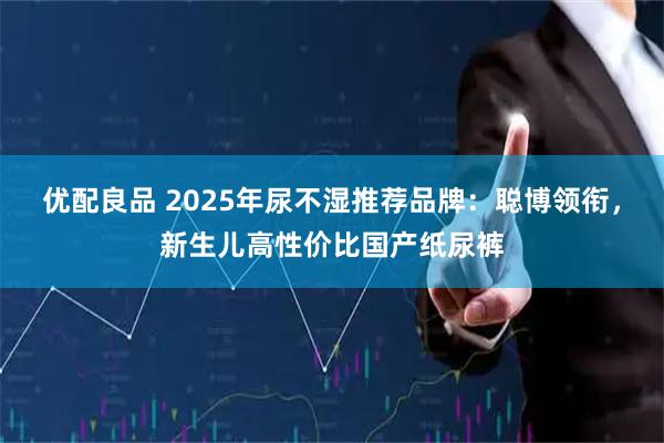 优配良品 2025年尿不湿推荐品牌：聪博领衔，新生儿高性价比国产纸尿裤