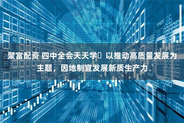 聚富配资 四中全会天天学⑮以推动高质量发展为主题，因地制宜发展新质生产力