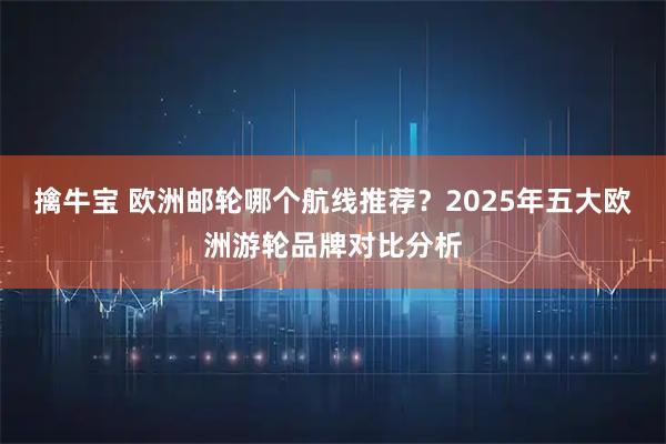 擒牛宝 欧洲邮轮哪个航线推荐?2025年五大欧洲游轮品牌对比分析
