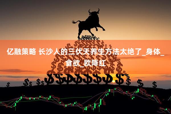 亿融策略 长沙人的三伏天养生方法太绝了_身体_食欲_欧降红
