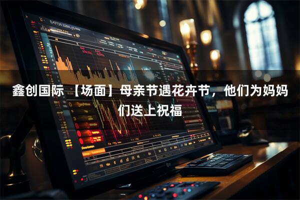 鑫创国际 【场面】母亲节遇花卉节，他们为妈妈们送上祝福