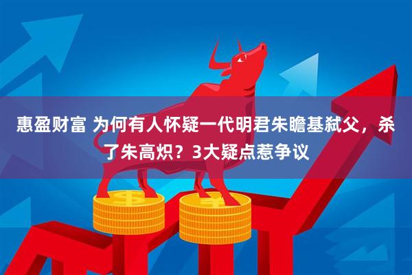 惠盈财富 为何有人怀疑一代明君朱瞻基弑父，杀了朱高炽？3大疑点惹争议