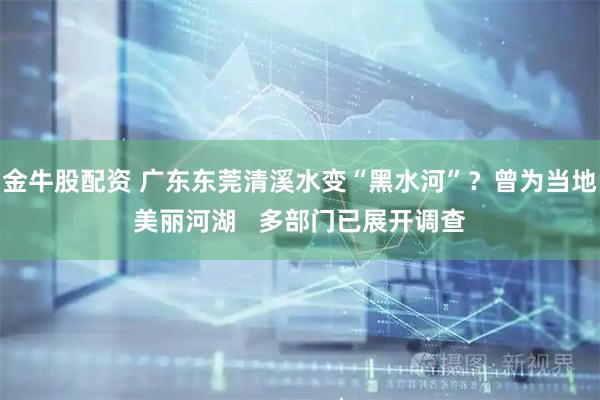 金牛股配资 广东东莞清溪水变“黑水河”?曾为当地美丽河湖 多部门已展开调查