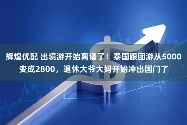 辉煌优配 出境游开始离谱了!泰国跟团游从5000变成2800,退休大爷大妈开始冲出国门了