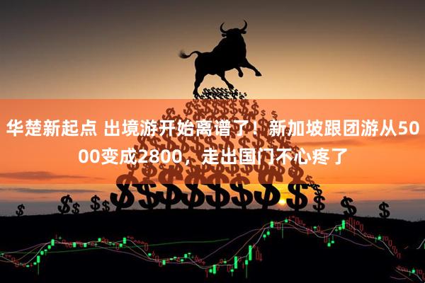 华楚新起点 出境游开始离谱了!新加坡跟团游从5000变成2800,走出国门不心疼了
