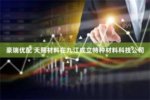 豪瑞优配 天赐材料在九江成立特种材料科技公司