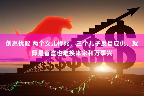 创惠优配 两个女儿惨死，三个儿子反目成仇，就算是首富也难换来家和万事兴
