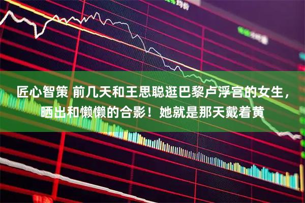 匠心智策 前几天和王思聪逛巴黎卢浮宫的女生，晒出和懒懒的合影！她就是那天戴着黄
